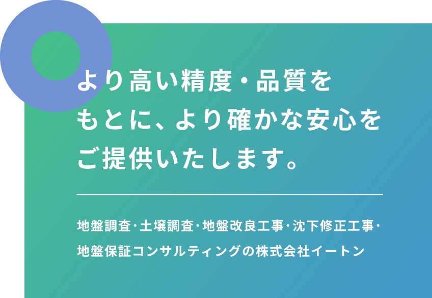 より高い精度・品質をもとに、より確かな安心をご提供いたします。地盤調査･土壌調査･地盤改良工事･沈下修正工事･						地盤保証コンサルティングの株式会社イートン